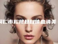 铜仁市松桃县自体血清美肤整形医院比较好的正规的有哪些-2025年铜仁市松桃县自体血清美肤医院排名榜权威