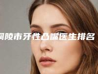 铜陵市牙性凸嘴医生排名榜前十强内部名单安利-铜陵市牙性凸嘴口腔医生