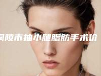 铜陵市抽小腿脂肪手术价格(收费标准)2025版免费查询-铜陵市抽小腿脂肪手术术大概花多少钱