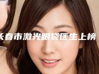 长春市激光眼袋医生上榜清单名单发布-高茜主诊整形医生榜单抢先看