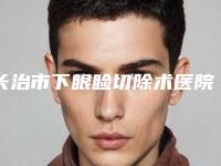 长治市下眼睑切除术医院上榜清单前10排名表2025新版（长治市下眼睑切除术整形医院）