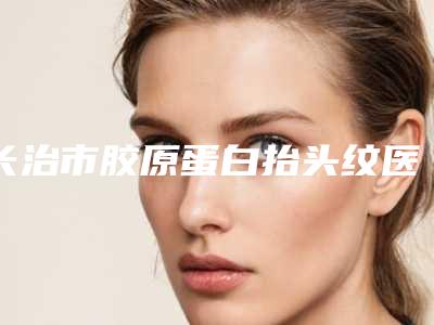 长治市胶原蛋白抬头纹医院口碑榜名单综合一览(长治市胶原蛋白抬头纹整形医院)