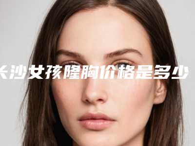 长沙女孩隆胸价格是多少(2025年08月31日物理隆胸指导价:6826元)