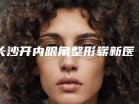 长沙开内眼角整形崭新医院排行榜分享!长沙美莱医疗美容医院等口碑技术不分伯仲_含手术价格表参考