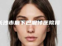 长沙市磨下巴磨掉医院排名榜top10强哪个服务比较好（长沙中科皮肤病医院既权威技术又先进）