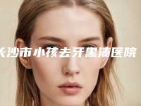 长沙市小孩去牙黑渍医院排行榜十强综合更新（长沙齿邦口腔(佳洁店)私立医美实力碾压）