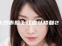 长沙市脸上红血丝修复2025价格表在线查询-长沙市脸上红血丝修复价格及术后调理