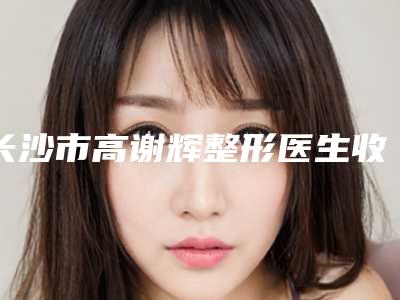 长沙市高谢辉整形医生收费标准2025详情一览