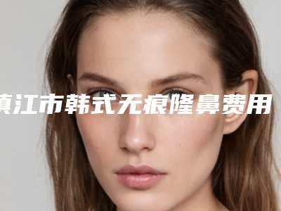 镇江市韩式无痕隆鼻费用表明细热曝光-江苏大学附属医院整形科价格到底是多高