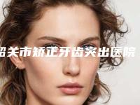 韶关市矫正牙齿突出医院在榜名单前十强实力公开（韶关市矫正牙齿突出口腔医院连锁专家大咖实力入围）