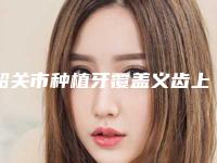 韶关市种植牙覆盖义齿上榜清单都是哪几个-韶关市种植牙覆盖义齿口腔医生