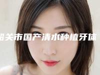 韶关市国产清水种植牙体医院前十名强榜二次曝光(韶关市国产清水种植牙体口腔医院优劣势详解)