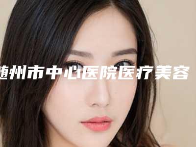 随州市中心医院医疗美容科价格表(费用)2025出示附自体脂肪填充面部手术案例