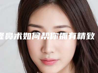 隆鼻术如何帮你拥有精致面容(隆鼻怎么设计)