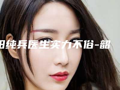阳纯兵医生实力不俗-韶关粤北人民医院烧伤整形外科