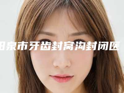 阳泉市牙齿封窝沟封闭医院上榜清单前十位2025最新榜单(阳泉市牙齿封窝沟封闭口腔医院每个实力都很强)