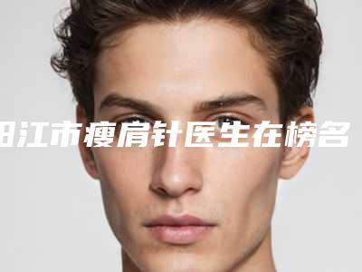 阳江市瘦肩针医生在榜名单前十名有哪个-阳江市瘦肩针整形医生