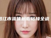 阳江市流体树脂粘接全瓷牙医院排行榜前十位精品之选（阳江市流体树脂粘接全瓷牙口腔医院实力口碑超好）
