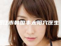 阳江市韩国丰太阳穴医生在榜清单前四合集公示-阳江市赖晓宁整形医生