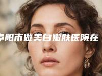 阜阳市做美白嫩肤医院在榜名单十强人气一览（阜阳市做美白嫩肤整形医院）