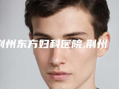 荆州东方妇科医院,荆州中爱整形美容国际连锁机构凭口碑那家好呢