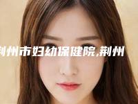 荆州市妇幼保健院,荆州新至美医疗美容口碑价格大PK