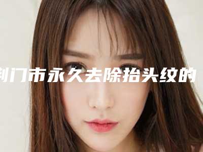 荆门市永久去除抬头纹的医院-荆门市第三人民医院整形美容科医生人气高