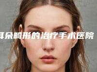 耳朵畸形的治疗手术医院推荐:耳朵畸形的治疗医院前30揭露