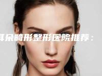 耳朵畸形整形医院推荐：耳朵畸形整形医院top30哪里医