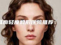 耳廓轻度畸形医院推荐:耳廓轻度畸形医院top30强榜单新鲜出炉