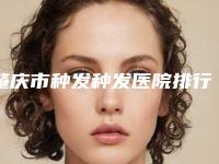 肇庆市种发种发医院排行前九个（肇庆骏辰素妍医疗美容门诊看介绍网评不错）