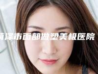 菏泽市面部做塑美极医院口碑排行一览表(菏泽市面部做塑美极整形医院)