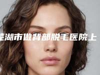 芜湖市做背部脱毛医院上榜清单公认实力佳（皖南医学院整形科诊所可深入了解）