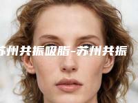 苏州共振吸脂-苏州共振吸脂整形医院