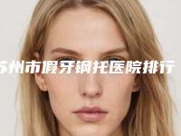苏州市假牙钢托医院排行榜爱美人士倾力推荐（苏州市假牙钢托口腔医院院区口腔第二）