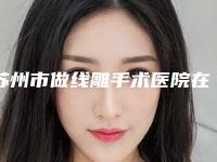 苏州市做线雕手术医院在榜清单前十强哪个比较好（苏州市做线雕手术整形医院）