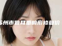 苏州市做耳垂畸形修复价格(收费标准)热门项目全新上线-近8个月均价为54403元