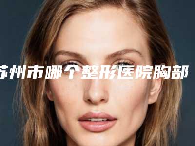 苏州市哪个整形医院胸部抽脂修复做的好(苏州大学附属第一医院整形外科实力遥遥领先_列前三)