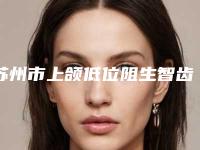 苏州市上颌低位阻生智齿口腔医生排行前十强清单收好-苏州市上颌低位阻生智齿医生便宜又好的口碑医生选它