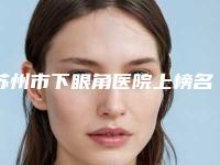 苏州市下眼角医院上榜名单前十位权威最新发布（常熟时代医疗美容口碑领衔）