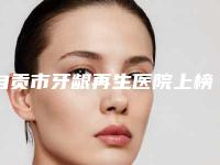 自贡市牙龈再生医院上榜名单前十位已公布（仁爱口腔(华商瑞和店)规模资质人气口碑数一数二）
