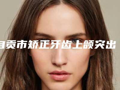 自贡市矫正牙齿上颌突出排行top10整理大盘点-自贡市矫正牙齿上颌突出口腔医生