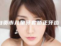 自贡市儿童牙套矫正牙齿口腔医生排名十强名单已出-自贡市儿童牙套矫正牙齿医生私立知名好评医生当选