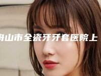 舟山市全瓷牙牙套医院上榜清单前10名展示曝光（舟山市全瓷牙牙套口腔医院揭晓_一键收藏）