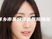 萍乡市美容牙齿医院排名前十强新版盘点（萍乡市美容牙齿口腔医院实力不俗）