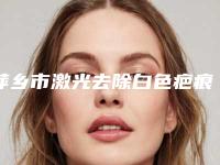 萍乡市激光去除白色疤痕医院在榜清单前10位哪几家效果强（萍乡百丽恒医疗美容诊所连锁凭实力胜出）