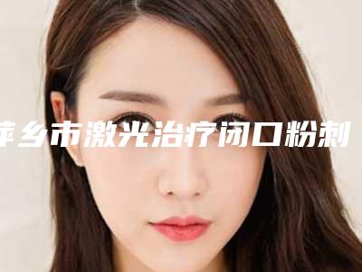 萍乡市激光治疗闭口粉刺医院上榜清单前十佳哪家医(萍乡市皮肤病防治所明星常去这几个)