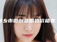 萍乡市微创祛眼袋价格表均价一览-萍乡市微创祛眼袋费用揭秘