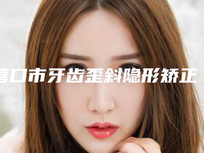 营口市牙齿歪斜隐形矫正医生排行top10哪个好呢-营口市贝丽口腔医生