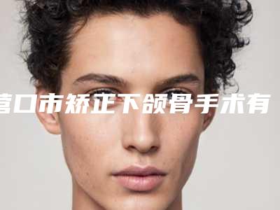 营口市矫正下颌骨手术有名的医生(陈亚超医生技术风格各异)